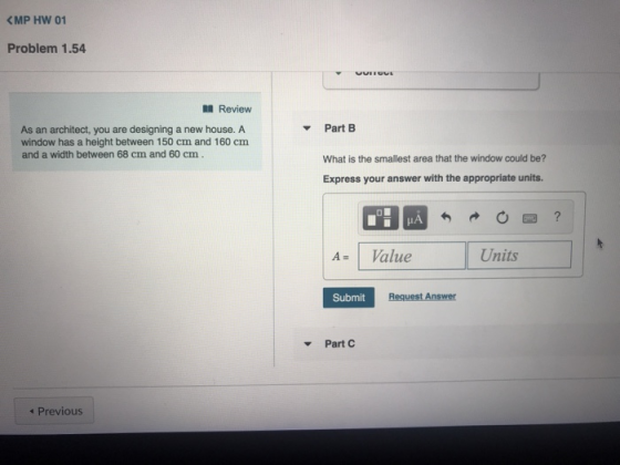 Problem 1.54 Review Part B As an architect, you are designing a new house. A window has a height between 150 cm and 160 cm and a width between 68 cm and 60 cm What is the smallest area that the window could be? Express your answer with the appropriate units. A Value Units Submit ▼ Part C 4 Previous