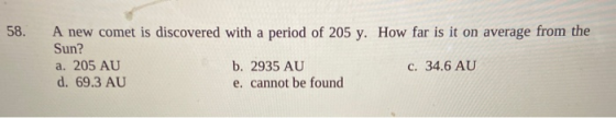 58. A new comet is discovered with a period of 205 y. How far is it on average from the Sun? a. 205 AU b. 2935 AU c. 34.6 AU