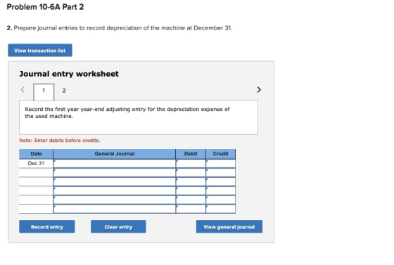 Problem 10-6A Part 2 2. Prepare journal entries to record depreciation of the machine at December 31. View transaction list J