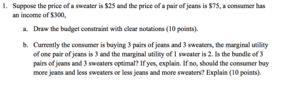1. Suppose the price of a sweater is $25 and the price of a pair of jeans is $75, a consumer has an income of $300, a. Draw t