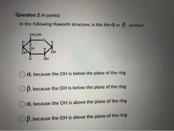 Question 2 (4 points) In the following Haworth structure, is this the A or B anomer? CH,OH OH OH H O a, because the OH is bel