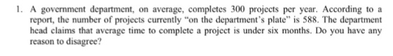 1. A government department, on average, complctes 300 projects per year. According toa report, the number of projects currently on the departments plate is 588. The department head claims that average time to complete a project is under six months. Do you have any reason to disagree?