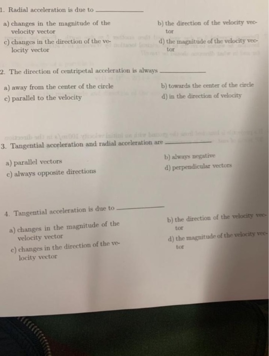 1. Radial acceleration is due to a) changes in the magnitude of the b) the direction of the velocity vee velocity vector c) changes in the direction of the ve- tor d) the magnitude of the velocity vec- locity vector tor 2. The direction of centripetal acceleration is always a) away from the center of the circle c) parallel to the velocity b) towards the center of the circle d) in the direction of velocity 3. Tangential acceleration and radial acceleration are_ a) parallel vectors c) always opposite directions b) always negative d) perpendicular vectors 4. Tangential acceleration is due to b) the direction of the velocity vec a) changes in the magnitude of the tor velocity vector d) the magnitude of the velocity vee c) changes in the direction of the ve- tor locity vector
