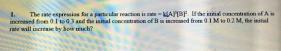 1. The rate expression for a particular reaction is rat·klArBP. If the initial concentration of A is increased from 0.1 to 0.3 and the initial concentration of B is increased from 0.1 M to 0.2 M, the initial rate will increase by how much?