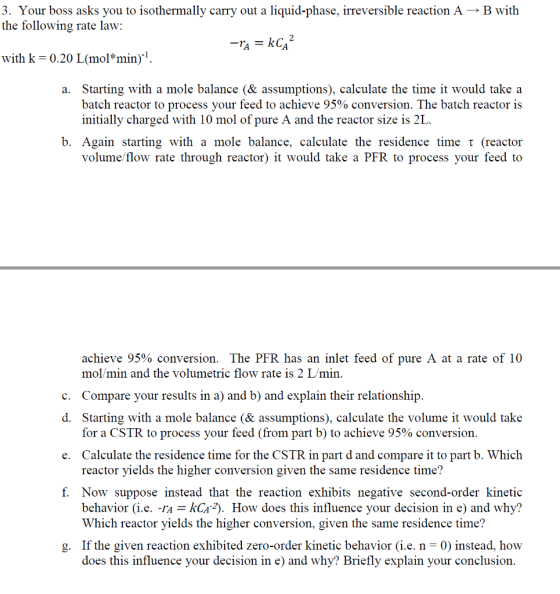 3. Your boss asks you to isothermally carry out a liquid-phase, irreversible reaction AB with the following rate law: with k 0.20 L(mol*min) a. Starting with a mole balance (& assumptions), calculate the time it would take a batch reactor to process your feed to achieve 95% conversion. The batch reactor is initially charged with 10 mol of pure A and the reactor size is 2L b. Again starting with a mole balance, calculate the residence time t (reactor volume/flow rate through reactor) it would take a PFR to process your feed to achieve 95% conversion. The PFR has an inlet feed of pure A at a rate of 10 mo/min and the volumetric flow rate is 2 L/min. c. Compare your results in a) and b) and explain their relationship. d. Starting with a mole balance (& assumptions), calculate the volume it would take e. Calculate the residence time for the CSTR in part d and compare it to part b. Which f. Now suppose instead that the reaction exhibits negative second-order kinetic for a CSTR to process your feed (from part b) to achieve 95% conversion. reactor yields the higher conversion given the same residence time? behavior (i.e. -rAkCa). How does this influence your decision in e) and why? Which reactor yields the higher conversion, given the same residence time? If the given reaction exhibited zero-order kinetic behavior (i.e. n -0) instead, how does this influence your decision in e) and why? Briefly explain your conclusion. g.