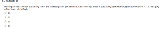 110. The Equity XYZ company has 55 million outstanding shares and the stock price is $80 per share. It also issued $1 billion in outstanding debt (face value)with current quote to Firm Value ratio is (E/V)- QUESTION 13 0.6 O 0.7 0.8 O 0.9
