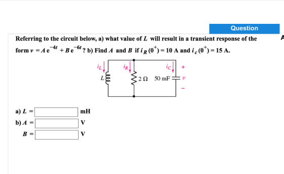 Question Referring to the circuit below, a) what value of L will result in a transient response of the formv -Ae4 +Be6? b) Find A and B ifiR (0)-10 A and ic(o)-15 A. -4t -6t 22 50 mF mH b)A B=