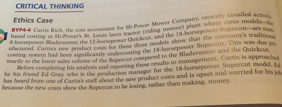 CRITICAL THINKING Ethics Case he cost accountant for Hi-Power Mower Company, recently installed aci 2-horsepower Quickcut, and the 18-horsepower Supercut--are activity 8-horsepower Bla iPowers St. Louis lawn tractor (riding mower) plant where three 8-horsepower Bladerunner the 1 models-t ased costing at Hi-Powers St. Louis lawn tractor (riding mo man- s new product costs for these three models show that the companys traditi ntly undercosting the 18-horsepower Supercut. This was due costing system had been significa pri marily to the lower sales volume of the Supercut compared to the Bladerunner and the Quickcut Supercut Before completing his n by his friend analysis and reporting these results to management, Curtis is a Ed Gray who is the production manager for the 18-horsepower Supercut model. Ed eard from one of Curtiss staff about the new product costs and is upset and worried for his job because the new c osts show the Supercut to be losing, rather than making, money.