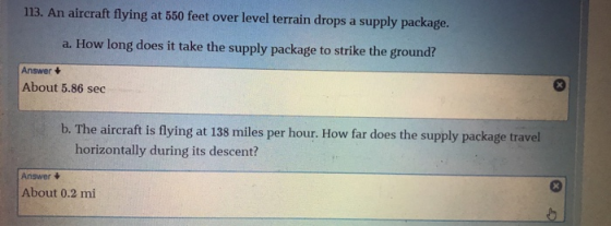 113. An aircraft flying at 550 feet over level terrain drops a supply package. a. How long does it take the supply package to strike the ground? Answer About 5.86 sec b. T he aircraft is flying at 138 miles per hour. How far does the supply package travel horizontally during its descent? Answer t About 0.2 mi