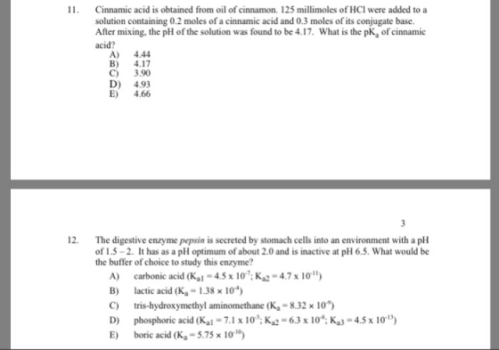 Cinnamic acid is obtained from oil of cinnamon. 125 millimoles of HCI were added to a solution containing 0.2 moles of a cinnamic acid and 0.3 moles of its conjugate base. After mixing, the pH of the solution was found to be 4.17. What is the pK, of cinnamic acid? A) 4.44 B) 4.17 C) 3.90 D) 4.93 E) 4.66 The digestive enzyme pepsin is secreted by stomach cells into an environment with a pH of 1.5-2. It has as a pH optimum of about 2.0 and is inactive at pH 6.5. What would be the buffer of choice to study this enzyme? 12. A) carbonic acid (Kal-4.5 x 10. Ка,-4.7 x 101) B) lactic acid (Ka = 1.38 x 10-4) C) tris-hydroxymethyl aminomethane (K -8.32 x 10) D) phosphoric acid (Kal.1 Ka 63 x 10: Ka3 E) boric acid (K,-5.75x 1010) 4.5 x 10)