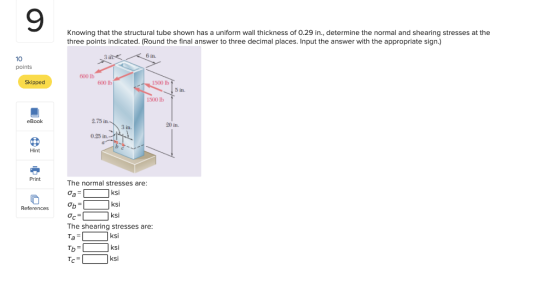 9 Knowing that the structural tube shown has a uniform wall thickness of 0.29 in., determine the normal and shearing stresses