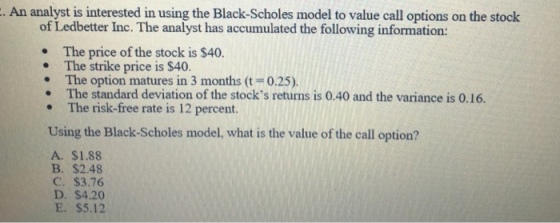 An analyst is interested in using the Black-Scholes model to value call options on the stock of Ledbetter Inc. The analyst has accumulated the following information: . The price of the stock is $40 The strike price is $40. . The option matures in 3 months (t 0.25) The standard deviation of the stocks returns is 0.40 and the variance is 0.16. The risk-free rate is 12 percent. Using the Black-Scholes model, what is the value of the call option? A. $1.88 B. $2.48 C. $3.76 D. $4.20 E. $5.12