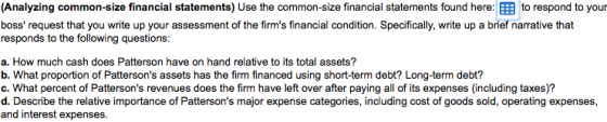 Analyzing common-size financial statements) Use the common-size financial statements found here:囲to respond to you boss request that you write up your assessment of the firms financial condition. Specifically, write up a brief narrative that responds to the following questions: a. How much cash does Patterson have on hand relative to its total assets? b. What proportion of Pattersons assets has the firm financed using short-term debt? Long-term debt? c. What percent of Pattersons revenues does the firm have left over after paying all of its expenses (including taxes)? d. Describe the relative importance of Pattersons major expense categories, including cost of goods sold, operating expenses, and interest expenses.