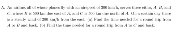 A. An airline, all of whose planes fly with an airspeed of 300 km/h, serves three cities, A, B, and C, where B is 500 km due east of A, and C is 500 km due north of A. On a certain day there is a steady wind of 200 km/h from the east. (a) Find the time needed for a round trip from A to B and back. (b) Find the time needed for a round trip from A to C and back.