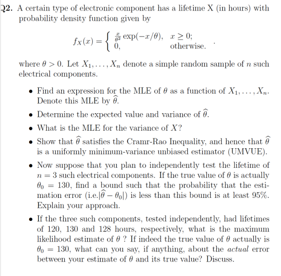 2. A certain type of electronic component has a lifetime X (in hours) with probability density function given by otherwise. where θ 0. Let X1, . . . , Xn denote a simple random sample of n such electrical components. . Find an expression for the MLE of θ as a function of X1 Denote this MLE by θ ·Determine the expected value and variance of θ. » What is the MLE for the variance of X? Show that θ satisfies the Cramr-Rao Inequality, and hence that θ is a uniformly minimum-variance unbiased estimator (UMVUE) » Now suppose that you plan to independently test the lifetime of n-3 such electrical components. If the true value of θ is actually θ0-130. find a bound such that the probability that the esti- mation error (î.е.Ιθ-θο!) is less than this bound is at least 95% Explain your approach . If the three such components, tested independently, had lifetimes hours, respectively, what is the maximum of 120, 130 and 128 hours, likelihood estimate of θ ? If indeed the true value of θ actually is Ho-130, what can you say, if anything, about the actual error between your estimate of θ and its true value? Discuss