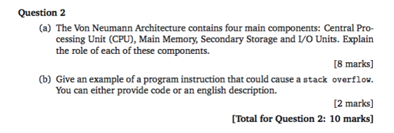 Question 2 (a) The Von Neumann Architecture contains four main components: Central Pro- cessing Unit (CPU), Main Memor, Secondary Storage and I/O Units. Explain [8 marks] (b) Give an example of a program instruction that could cause a stack overflow. [2 marks] [Total for Question 2: 10 marks] the role of each of these components. You can either provide code or an english description.