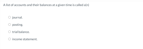A list of accounts and their balances at a given time is called a(n) O journal. O posting. trial balance. O income statement.