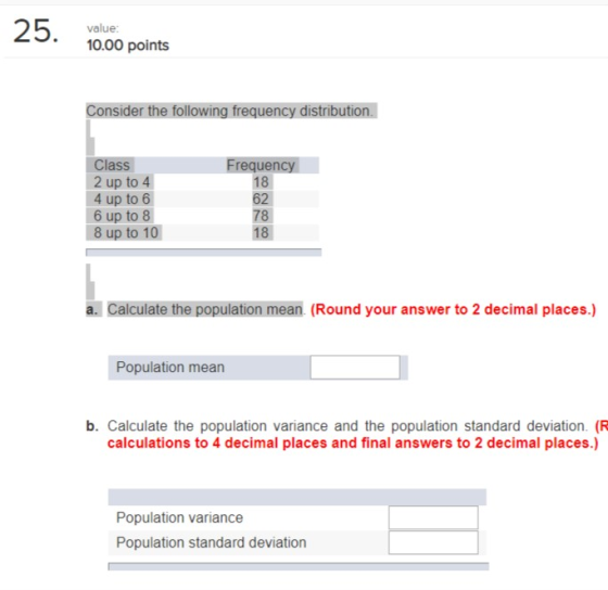 value 10.00 points Consider the following frequency distribution. Class 2 up to 4 4 up to 6 6 up to 8 8 up to 10 Frequen 18 62 78 18 a. Calculate the population mean (Round your answer to 2 decimal places.) Population mean b. Calculate the population variance and the population standard deviation. (FR calculations to 4 decimal places and final answers to 2 decimal places.) Population variance Population standard deviation