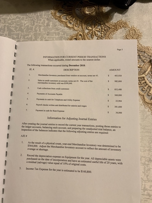 Page 3 INFORMATION FOR CURRENT PERIOD TRANSACTIONS When applicable, round amounts to the nearest dollar The following transactions occurred during December 2018: AMOUNT JE. #. DESCRIPTION 403,920 S 982,800 $ 852,480 S 360,000 s 23,904 s 381,600 s 36,000 Merchandise laventory parchased from vendors on account, terms net 4s Sales so credit customers on account, terms net 45. The cont of the merchandise investory sold was 5399,040 Cash collections from credit customers 4. Payments of Accounts Payable S. Pyments in cash for Telephone and Ulility Expense Payroll checks written and disributed for salaries und wages Payment in cash for Rent Expense Information for Adjusting Journal Entries After creating the journal entries to record the current year transactions, posting those entries to the ledger accounts, balancing each account, and preparing the unadjusted trial balance, an inspection of the balances indicates that the following adjusting entries are required As the result of a physical count, year-end Merchandise Inventory was determined to be $564,000. Adjust the Merchandise Inventory account to reflect the amount of inventory overage or shortage. I. 2. Record the depreciation expense on Equipment for the year. All depreciable assets were purchased on the date of incorporation and have an estimated useful life of 20 years, with a residual (salvage) value equal of 10% of original costs. 3. Income Tax Expense for the year is estimated to be $160,800.