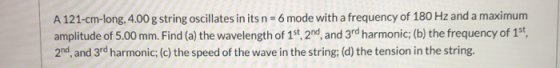 A 121-cm-long, 4.00 g string oscillates in its n = 6 mode with a frequency of 180 Hz and a maximum amplitude of 5.00 mm. Find