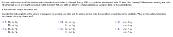 18 were killed. Use a 0.01 significance level to test the claim that seat belts are effective in reducing fatalities. Complete parts (a) through (c) below a. Test the claim using a hypothesis test. Consider the first sample to be the sample of occupants not wearing seat belts and the second sample to be the sample of occupants wearing seat belts. What are the null and alternative A simple random sample of front-seat occupants involved in car crashes is obtained. Among 2841 occupants not wearing seat belts, 32 were killed. Among 7855 occupants wearing seat belts, hypotheses for the hypothesis test? 0 B. Ho:P1=P2 H1: P1P2 0 E. H0: p1=p2 H1 : p1 OF. Ho:P1=P2 H1 P1 P2 p2 H1: p1 = p2