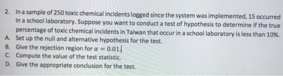 2. In a sample of 250 toxic chemical incidents logged since the system was implemented, 15 occurred in a school Ilaboratory. Suppose you want to conduct a test of hypothesis to determine if the true percentage of toxic chemical incidents in Taiwan that occur in a schol laboratory is less than 1 A. Set up the null and alternative hypothesis for the test. B. Give the rejection region for a -0.01 C. Compute the value of the test statistic. D. Give the appropriate conclusion for the test.