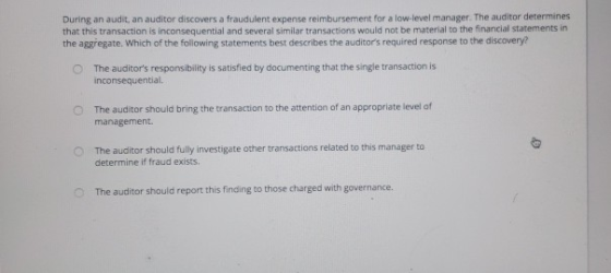 During an audit, an auditor discovers a fraudulent expense reimbursement for a low-level manager. The auditor determines that