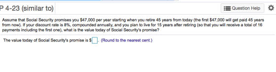 P 4-23 (similar to) Question Help * Assume that Social Security promises you $47,000 per year starting when you retire 45 years from today (the first $47,000 will get paid 45 years from now). If your discount rate is 8%, compounded annually, and you plan to live for 15 years after retiring so that you will receive a total of 16 payments including the first one), what is the value today of Social Securitys promise? The value today of Social Securitys promise s (Round to the nearest cent.)