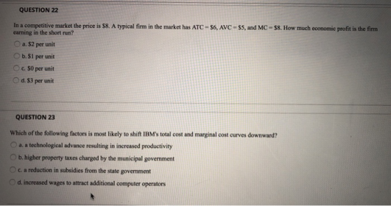 QUESTION 22 In a competitive market the price is $8. A typical firm in the market has ATC - S6, AVC - S5, and MC - $8. How mu
