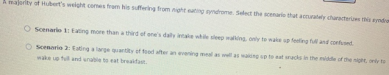 A majority of Huberts weight comes from his suffering from night eating syndrome. Select the scenario that accurately charac