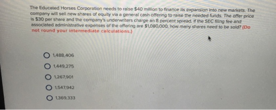 The Educated Horses Corporation needs to raise $40 million to finance its expansion into new markets. The company will sell new shares of equity via a general cash offering to raise the needed funds. The offer price is $30 per share and the companys underwriters charge an 8 percent spread. If the SEC filing fee and associated administrative expenses of the offering are $1,080,000, how many shares need to be sold? (Do not round your intermediate calculations.) O 1,488,406 O 1,449.275 O 1,267901 O 1,547942 O 1,369,333
