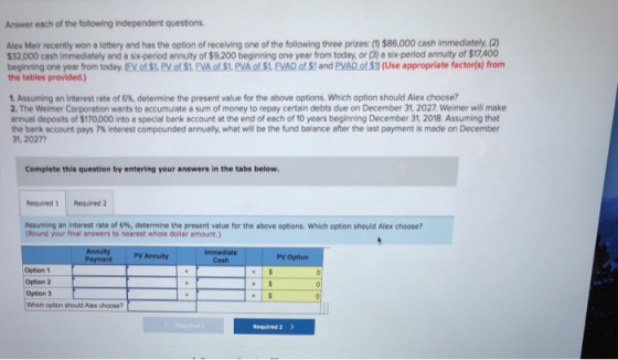 Answer each of the following independent questions Alex Meir recently won a lottery and has the option of receiving one of the following three prizes:(1) $86,000 cash immediately.(2) 32,000 cash immediately and a six-period annuity of $9,200 beginning one year from today, or (3) a six-period annuity of $17,400 beginning one year from today. (EV of $1. PV of $1. EVA of S1, PVA of $1. EVAD of $1 and PVAD of $1) (Use appropriate factor(s) from the tables provided. Assuming an interest rate of 6%, determine the present value for the above options, which option should Alex choose? 2. The Weimer Corporation wants to accumulate a sum of money to repay certain debts due on December 31, 2027 Weimer will make annual deposits of $170,000 into a special bank account at the end of each of 10 years beginning December 31, 2018. Assuming that the bank account pays 7% interest compounded annualy, what will be the fund balance after the last payment is made on December 31, 20277 Complete this question by entering your answers in the tabs below Required 3 Required 2 Assuming an interest rate of 6%, determine the present value for the above options, which option should Alex choose? Round your final answers to nearest whole dollar amount.) Annuity PV Annuity PV Option Option 1 Option 2 Option 3 Which option should Alex choose? Required 2
