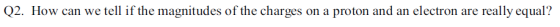 Q2. How can we tell if the magnitudes of the charges on a proton and an electron are really equal?