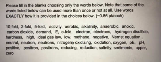 Please fill in the blanks choosing only the words below. Note that some of the words listed below can be used more than once or not at all. Use words EXACTLY how it is provided in the choices below. (-0.86 pt/each) 10-fold, 2-fold, 5-fold, activity, aerobic, alkalinity, anaerobic, anoxic, carbon dioxide, demand, E, e-fold, electron, electrons, hydrogen disulfide, hardness, high, ideal gas law, low, methane, negative, Nernst equation neutral, neutron, neutrons, nitrogen oxidizing, oxidation, oxygen, pE, pH, positive, positron, positrons, reducing, reduction, salinity, sediments, upper zero