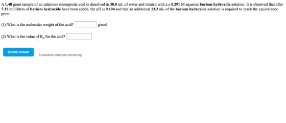 mL of water and titrated with a a 0.291 M aqueous barium hydroxide solution. It is observed that after A 1.48 gram sample of an unknown monoprotic acid is dissolved in 30.0 7.15 milliliters of barium hydroxide have been added, the pHis 9.104 and that an additional 13.2 mL of the barium hydroxide solution is required to reach the equivalence point. g/mol (1) What is the molecular weight of the acid? 2) What is the value of Ka for the acid? Submit Answer 5 question attempts remaining