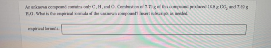 An unknown compound contains only C, H, and O. Combustion of 7.70 g of this compound produced 18.8 g CO, and 7.69 g H,0. What