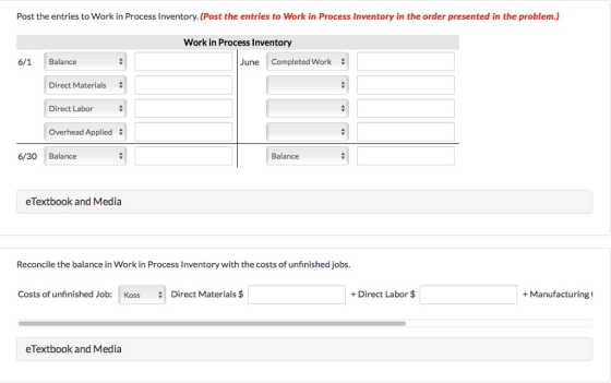 Post the entries to Work in Process Inventory. (Post the entries to Work in Process Inventory in the order presented in the problem.) Work in Process Inventory 6/1 Balance June Completed Work Direct Materials Direct Labor Overhead Applied # 6/30 Balance Balance eTextbook and Media Reconcile the balance in Work in Process Inventory with the costs of unfinished jobs. Costs of unfinished Job: Koss Direct Materials$ Direct Labor $ +Manufacturing eTextbook and Media