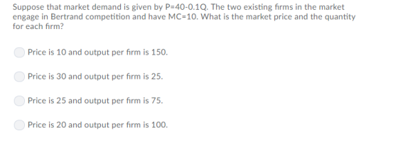 Suppose that market demand is given by P 40-0.1Q. The two existing firms in the market engage in Bertrand competition and have MC-10. What is the market price and the quantity for each firm? Price is 10 and output per firm is 150 Price is 30 and output per firm is 25 Price is 25 and output per firm is 75 Price is 20 and output per firm is 100