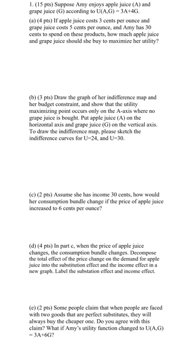 1. (15 pts) Suppose Amy enjoys apple juice (A) and grape juice (G) according to U(A,G) = 3A+4G. (a) (4 pts) If apple juice co