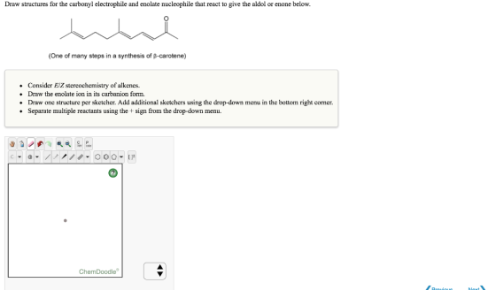 Draw structures for the carbonyl electrophile and enolate nucleophile that react to give the aldol or enone below. (One of many steps in a synthesis of p-carotene) Consider EiZ stercochemistry of alkencs. Draw the enolate ion in its carbanion form. Draw one structure per sketcher. Add additional sketchers using the drop-down menu in the bottom right corner. Separate multiple reactants using the +sign from the drop-down menu. ChemDoodle