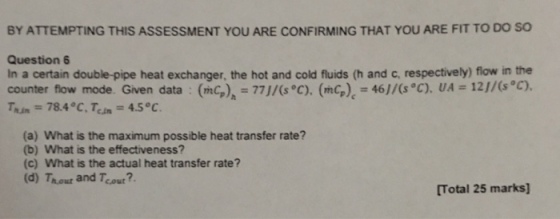 BY ATTEMPTING THIS ASSESSMENT YOU ARE CONFIRMING THAT YOU ARE FIT TO DO SO Question In a certain double-pipe heat exchanger, the hot and cold fluids (h and c, respectively) flow in the counter flow mode. Given data inc.), = 77J/(s°C). (mCp): 46)/(s°C). UAz 12//(s°C). Tun = 784°C Tem = 4.5 °C. (a) What is the maximum possible heat transfer rate? (b) What is the effectiveness? (c) What is the actual heat transfer rate? (d) Thour and Teout?. [Total 25 marks]
