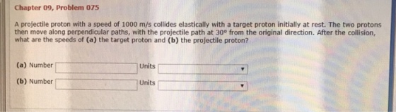 Chapter 09, Problem 075 A projectile proton with a speed of 1000 m/s collides elastically with a target proton initially at rest. The two protons then move along perpendicular paths, with the projectile path at 30° from the original direction. After the collision what are the speeds of (a) the target proton and (b) the projectile proton? (a) Number Units (b) Number Units