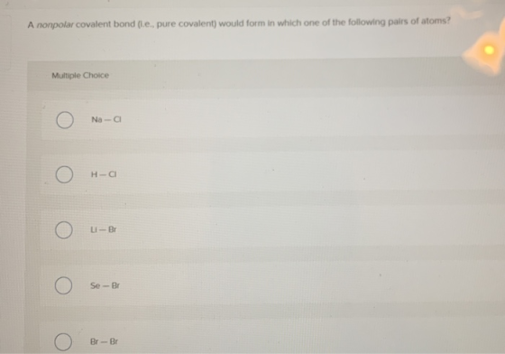 A nonpolar covalent bond (.e., pure covalent) would form in which one of the following pairs of atoms? Multiple Choice Ο Na-a