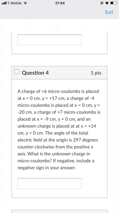 l T-Mobile 21:04 Exit Question 4 1 pts A charge of +6 micro-coulombs is placed at x 0 cm, y +17 cm, a charge of -4 micro-coulombs is placed at x-O cm, y 20 cm, a charge of +7 micro-coulombs is placed at x-9cm, y 0 cm, and an unknown charge is placed at at x +14 cm, y-O cm. The angle of the total electric field at the origin is 297 degrees counter-clockwise from the positive x axis. What is the unknown charge in micro-coulombs? If negative, include a negative sign in your answer.