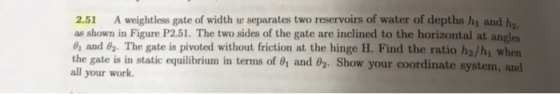 2.51 A weightless gate of width w separates two reservoirs of water of depths hi and h as shown in Figure P2.51. The two sides of the gate are inclined to the horizontal at angles and 02 The gate is pivoted without friction at the hinge H. Find the ratio ha/hi when the gate is in static equilibrium in terms of 01 and 02. Show your coordinate system your work.