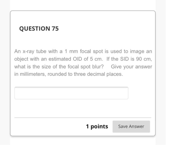 QUESTION 75 An X-ray tube with a 1 mm focal spot is used to image an object with an estimated OID of 5 cm. If the SID is 90 c