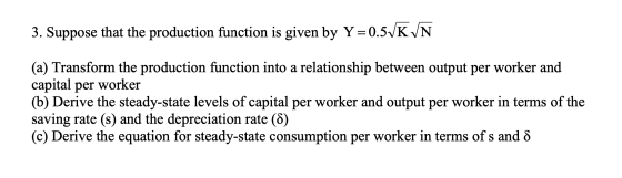 3. Suppose that the production function is given by Y=0.5VKVN (a) Transform the production function into a relationship betwe