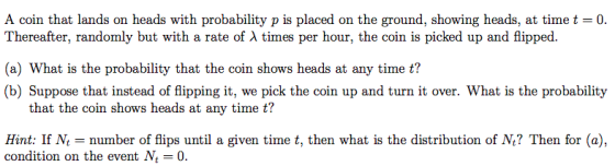 A coin that lands on heads with probability p is placed on the ground, showing heads, at timet 0. Thereafter, randomly but with a rate of λ times per hour, the coin is picked up and flipped. (a) What is the probability that the coin shows heads at any time t? (b) Suppose that instead of flipping it, we pick the coin up and turn it over. What is the probability that the coin shows heads at any time t? Hint: If Nnumber of flips until a given time t, then what is the distribution of N? Then for (a), condition on the event N0