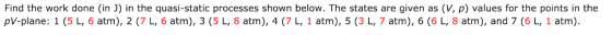Find the work done (in J) in the quasi-static processes shown below. The states are given as (V, p) values for the points in the pV-plane: 1 (5 L, 6 atm), 2 (7 L, 6 atm), 3 (5 L, 8 atm), 4 (7 L, 1 atm), 5 (3 L, 7 atm), 6 (6 L, 8 atm), and 7 (6 L, 1 atm)