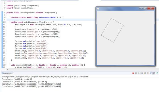 3 import javax.swing.JComponent; 4 import javax. Swing. JFrame; 6 public class RectangleDemo extends JComponent { 7 private static final long serialVersionUID1L; 9 10 public void paintComponent (Graphics g) { Rectangle r- new Rectangle (20000, 120, Math.PI/ 6, 120, 60); 12 13 14 15 16 17 18 19 20 21 Coordinate lowerLeft = r.getLowerLeft(); Coordinate lowerRight r.getLowerRight); Coordinate upperLeftr.getUpperLeft) Coordinate upperRight r.getUpperRight(); System.out.println(lowerLeft); System.out.println(lowerRight); System.out.println(upperLeft); System.out.println(upperRight); drawLine(g, lowerLeft.x, lowerLeft.y, lowerRight.x, lowerRight.y); drawLine(g, upperRight.x, upperRight.y, lowerRight.x, lowerRight.y); drawLine(g, upperRight.x, upperRight.y, upperLeft.x, upperLeft.y); drawLine(g, lowerLeft.x, lowerLeft.y, upperLeft.x, upperLeft.y); 23 24 26 27 28 void drawLine (Graphics g, double x, double y, double x2, double y2) { 29 g.drawLine((int) x, (int) y, (int) x2, (int) v2) 2 Console 8 RectangleDemo Java Application] C1 Program FilesJavalidk1.8.0_731binVavaw.exe (Sep 7, 2018, 11:26:26 PM) Coordinate [x-120.0, y-60.0] Coordinate [x-223.92304845413264, y 120.0] Coordinate [x=36.666666666666686, y-204.33756729740645] Coordinate [x-140.58971512079933, y 264.33756729740645]